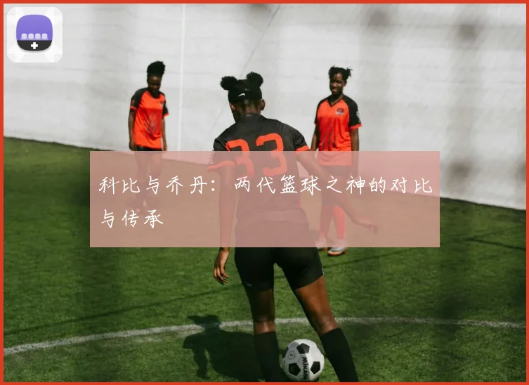 科比与乔丹:两代篮球之神的对比与传承