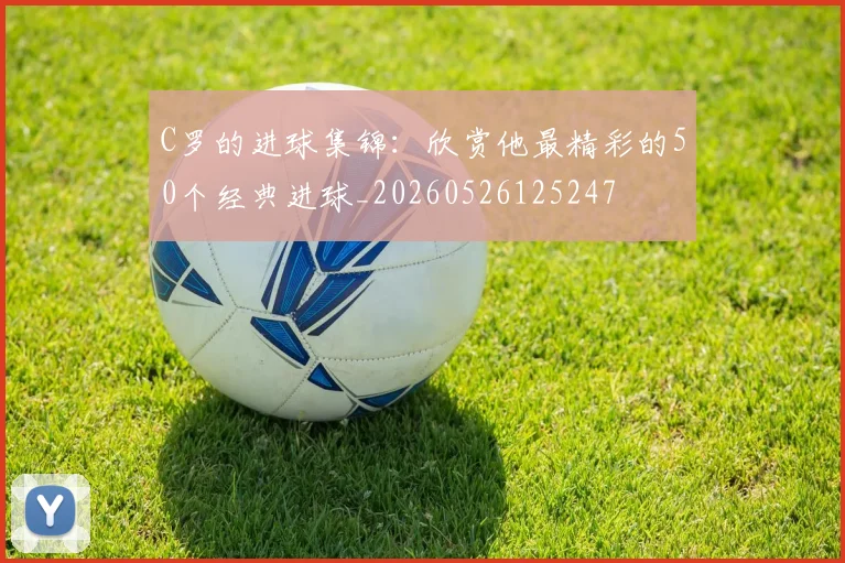 C罗的进球集锦：欣赏他最精彩的50个经典进球_20260526125247