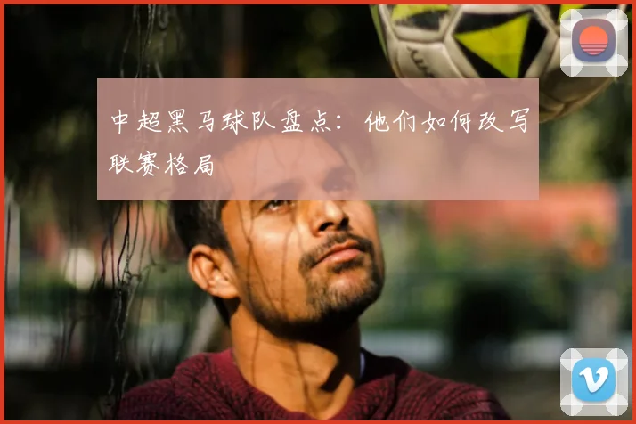 中超黑马球队盘点:他们如何改写联赛格局