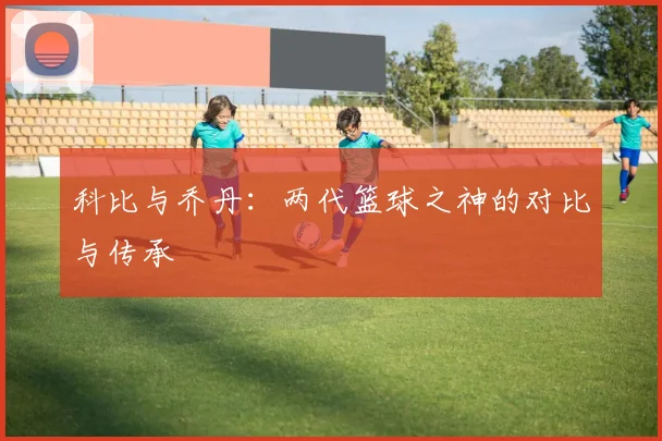 科比与乔丹：两代篮球之神的对比与传承